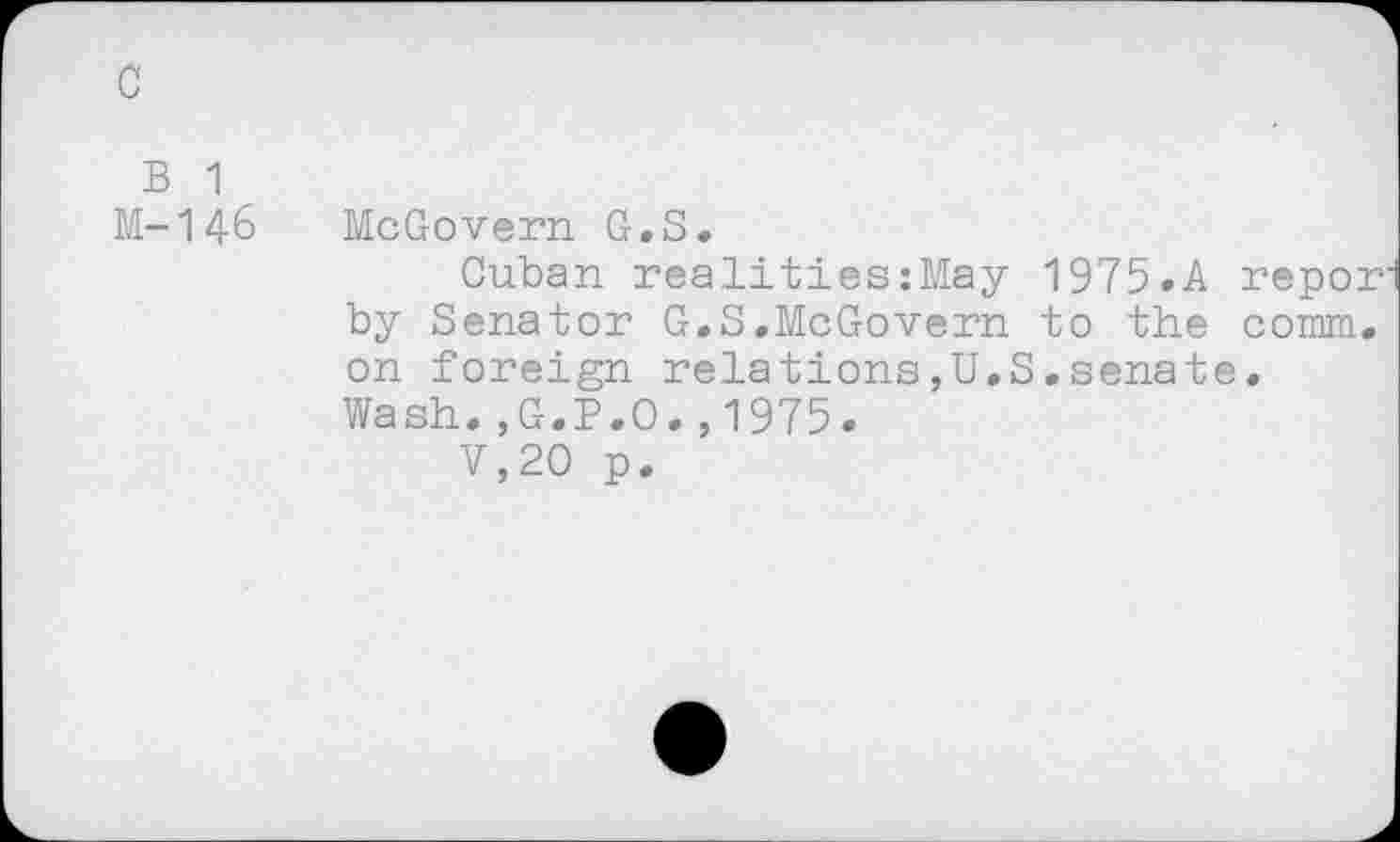 ﻿c
B 1
M-146 McGovern G.S.
Cuban realitieszMay 1975.A repor by Senator G.S.McGovern to the comm, on foreign relations,U.S.senate. Wash.,G.P.O.,1975.
V,20 p.